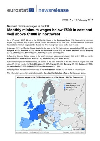 25/2017 - 10 February 2017
National minimum wages in the EU
Monthly minimum wages below €500 in east and
well above €1000 in northwest
As of 1
st
January 2017, 22 out of the 28 Member States of the European Union (EU) have national minimum
wages: only Denmark, Italy, Cyprus, Austria, Finland and Sweden do not have one. The 22 EU Member States that
have national minimum wages can be divided into three main groups based on the level in euro.
In January 2017, ten Member States, located in the east of the EU, had minimum wages below €500 per month:
Bulgaria (€235), Romania (€275), Latvia and Lithuania (both €380), the Czech Republic (€407), Hungary
(€412), Croatia (€433), Slovakia (€435), Poland (€453) and Estonia (€470).
In five other Member States, located in the south, minimum wages were between €500 and €1 000 per month:
Portugal (€650), Greece (€684), Malta (€736), Slovenia (€805) and Spain (€826).
In the remaining seven Member States, all located in the west and north of the EU, minimum wages were well
above €1 000 per month: the United Kingdom (€1 397), France (€1 480), Germany (€1 498), Belgium (€1 532),
the Netherlands (€1 552), Ireland (€1 563) and Luxembourg (€1 999).
For comparison, the federal minimum wage in the United States was €1 192 per month in January 2017.
This information comes from an article issued by Eurostat, the statistical office of the European Union.
 