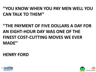 ‘‘YOU KNOW WHEN YOU PAY MEN WELL YOU
CAN TALK TO THEM’’
‘‘THE PAYMENT OF FIVE DOLLARS A DAY FOR
AN EIGHT-HOUR DAY WAS ONE OF THE
FINEST COST-CUTTING MOVES WE EVER
MADE’’
HENRY FORD
 