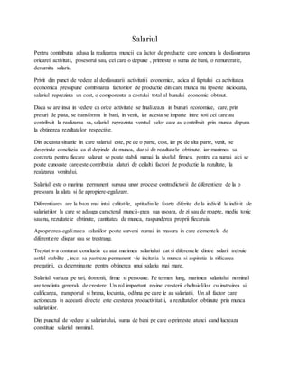 Salariul
Pentru contributia adusa la realizarea muncii ca factor de productie care concura la desfasurarea
oricarei activitati, posesorul sau, cel care o depune , primeste o suma de bani, o remuneratie,
denumita salariu.
Privit din punct de vedere al desfasurarii activitatii economice, adica al faptului ca activitatea
economica presupune combinarea factorilor de productie din care munca nu lipseste niciodata,
salariul reprezinta un cost, o componenta a costului total al bunului economic obtinut.
Daca se are insa in vedere ca orice activitate se finalizeaza in bunuri economice, care, prin
preturi de piata, se transforma in bani, in venit, iar acesta se imparte intre toti cei care au
contribuit la realizarea sa, salariul reprezinta venitul celor care au contribuit prin munca depusa
la obtinerea rezultatelor respective.
Din aceasta situatie in care salariul este, pe de o parte, cost, iar pe de alta parte, venit, se
desprinde concluzia ca el depinde de munca, dar si de rezultatele obtinute, iar marimea sa
concreta pentru fiecare salariat se poate stabili numai la nivelul firmeu, pentru ca numai aici se
poate cunoaste care este contributia alaturi de ceilalti factori de productie la rezultate, la
realizarea venitului.
Salariul este o marima permanent supusa unor procese contradictorii de diferentiere de la o
presoana la alata si de apropiere-egalizare.
Diferentiarea are la baza mai intai calitatile, aptitudinile foarte diferite de la individ la indivit ale
salariatilor la care se adauga caracterul muncii-grea sua usoara, de zi sau de noapte, mediu toxic
sau nu, rezultatele obtinute, cantitatea de munca, raspunderea proprii fiecaruia.
Aproprierea-egalizarea salariilor poate surveni numai in masura in care elementele de
diferentiere dispar sau se trestrang.
Treptat s-a conturat concluzia ca atat marimea salariului cat si diferentele dintre salarii trebuie
astfel stabilite , incat sa pastreze permanent vie incitatia la munca si aspiratia la ridicarea
pregatirii, ca determinante pentru obtinerea unui salariu mai mare.
Salariul variaza pe tari, domenii, firme si persoane. Pe termen lung, marimea salariului nominal
are tendinta generala de crestere. Un rol important revine cresterii cheltuielilor cu instruirea si
calificarea, transportul si hrana, locuinta, odihna pe care le au salariatii. Un alt factor care
actioneaza in aceeasti directie este cresterea productivitatii, a rezultatelor obtinute prin munca
salariatilor.
Din punctul de vedere al salariatului, suma de bani pe care o primeste atunci cand lucreaza
constituie salariul nominal.
 
