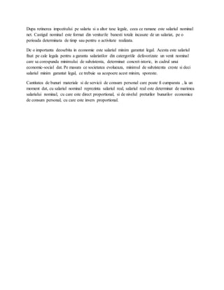 Dupa retinerea impozitului pe salariu si a altor taxe legale, ceea ce ramane este salariul nominal
net. Castigul nominal este format din veniturile banesti totale incasate de un salariat, pe o
perioada determinata de timp sau pentru o activitate realizata.
De o importanta deosebita in economie este salariul minim garantat legal. Acesta este salariul
fixat pe cale legala pentru a garanta salariatilor din catergoriile defavorizate un venit nominal
care sa corespunda minimului de subzistenta, determinat concret-istoric, in cadrul unui
economic-social dat. Pe masura ce societatea evolueaza, minimul de subzistenta creste si deci
salariul minim garantat legal, ce trebuie sa acopoere acest minim, sporeste.
Cantitatea de bunuri materiale si de servicii de consum personal care poate fi cumparata , la un
moment dat, cu salariul nominal reprezinta salariul real, salariul real este determinat de marimea
salariului nominal, cu care este direct proportional, si de nivelul preturilor bunurilor economice
de consum personal, cu care este invers proportional.
 