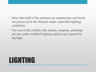 LIGHTING
• More than half of the artefacts are manuscripts and books
are preserved in the libraries under controlled lighting
conditions
• The rest of the exhibits like statues, weapons, paintings
are also under artificial lighting and are not exposed to
daylight
 
