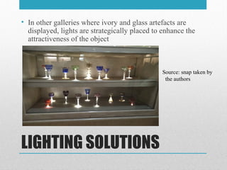LIGHTING SOLUTIONS
• In other galleries where ivory and glass artefacts are
displayed, lights are strategically placed to enhance the
attractiveness of the object
Source: snap taken by
the authors
 