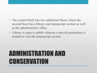 ADMINISTRATION AND
CONSERVATION
• The central block has two additional floors where the
second floor has a library and manuscript section as well
as the administrative office
• Library is open to public whereas a special permission is
needed to visit the manuscript section
 