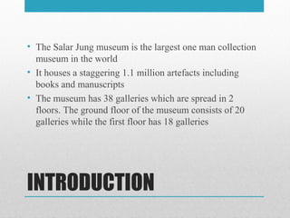 INTRODUCTION
• The Salar Jung museum is the largest one man collection
museum in the world
• It houses a staggering 1.1 million artefacts including
books and manuscripts
• The museum has 38 galleries which are spread in 2
floors. The ground floor of the museum consists of 20
galleries while the first floor has 18 galleries
 