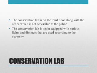CONSERVATION LAB
• The conservation lab is on the third floor along with the
office which is not accessible to the public
• The conservation lab is again equipped with various
lights and dimmers that are used according to the
necessity
 