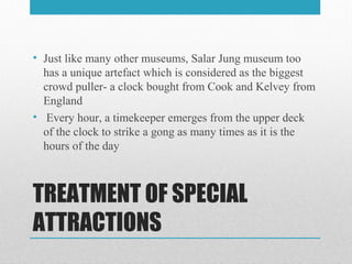 TREATMENT OF SPECIAL
ATTRACTIONS
• Just like many other museums, Salar Jung museum too
has a unique artefact which is considered as the biggest
crowd puller- a clock bought from Cook and Kelvey from
England
• Every hour, a timekeeper emerges from the upper deck
of the clock to strike a gong as many times as it is the
hours of the day
 