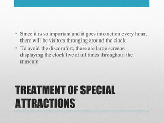 TREATMENT OF SPECIAL
ATTRACTIONS
• Since it is so important and it goes into action every hour,
there will be visitors thronging around the clock
• To avoid the discomfort, there are large screens
displaying the clock live at all times throughout the
museum
 