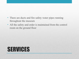 SERVICES
• There are ducts and fire safety water pipes running
throughout the museum
• All the safety and order is maintained from the control
room on the ground floor
 