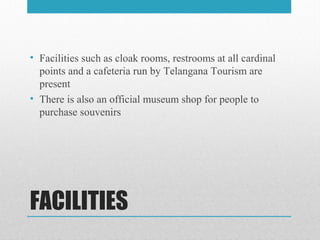 FACILITIES
• Facilities such as cloak rooms, restrooms at all cardinal
points and a cafeteria run by Telangana Tourism are
present
• There is also an official museum shop for people to
purchase souvenirs
 