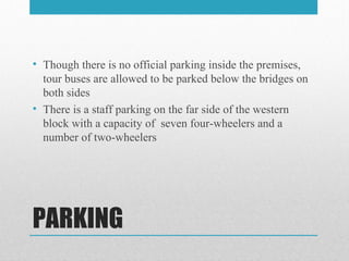 PARKING
• Though there is no official parking inside the premises,
tour buses are allowed to be parked below the bridges on
both sides
• There is a staff parking on the far side of the western
block with a capacity of seven four-wheelers and a
number of two-wheelers
 
