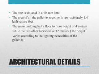 ARCHITECTURAL DETAILS
• The site is situated in a 10 acre land
• The area of all the galleries together is approximately 1.4
lakh square feet
• The main building has a floor to floor height of 4 metres
while the two other blocks have 3.5 metres ( the height
varies according to the lighting necessities of the
galleries
 