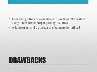 DRAWBACKS
• Even though the museum attracts more than 500 visitors
a day, there are no proper parking facilities
• A large open to sky courtyard is being under utilised
 