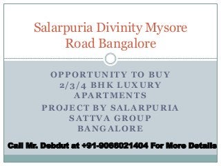 OPPORTUNITY TO BUY
2/3/4 BHK LUXURY
APARTMENTS
PROJECT BY SALARPURIA
SATTVA GROUP
BANGALORE
Salarpuria Divinity Mysore
Road Bangalore
Call Mr. Debdut at +91-9066021404 For More Details
 