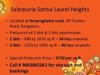 Salarpuria Sattva Laurel Heights 
•Located at Hesaraghatta road, off Tumkur Road, bengaluru. 
•Prelaunch of 2 bhk & 3 bhk apartments. 
•2 bhk – 980 to 1010 sq ft – 34 lacs onwards 
•3 bhk – 1225 to 1395 sq ft – 46 lacs onwards 
•Special Prelaunch Price – 3750 per sq ft 
•Call # 9663065261 for site visit and bookings  