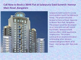 Call Now to Book a 3BHK Flat at Salarpuria Gold Summit- Hennur
Main Road ,Bangalore
Salarpuria Gold Summit is a new
luxury project launch by Salarpuria
Group. The project situated
located at Hennur Road, Opposite
to Biozen Tech Park, Bangalore.
This project would be developed
on a 3 acre plot and will consist
four blocks. Salarpuria Gold
Summit offers 3 BHK apartments
ranging sizes. The project
commands an excellent Elevation
outstanding other projects
towards Bangalore North of 33
floors and facing a 350 -feet main
road.
 
