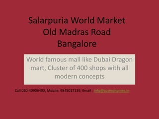 Salarpuria World Market
           Old Madras Road
              Bangalore
      World famous mall like Dubai Dragon
       mart, Cluster of 400 shops with all
               modern concepts
Call 080-40906403, Mobile: 9845017139, Email : info@cosmohomes.in
 