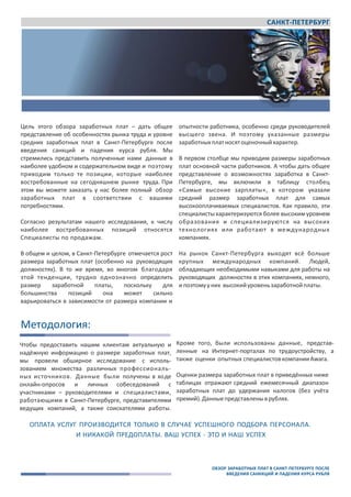 САНКТ-ПЕТЕРБУРГ
Awara
www.awara‐search.com / www.awaragroup.com
Общий контакт ‐ центр для всех стран:
+7 495 225 3038
info@awaragroup.com
Цель этого обзора заработных плат – дать общее
представление об особенностях рынка труда и уровне
средних заработных плат в Санкт-Петербурге после
введения санкций и падения курса рубля. Мы
стремились представить полученные нами данные в
наиболее удобном и содержательном виде и поэтому
приводим только те позиции, которые наиболее
востребованные на сегодняшнем рынке труда. При
этом вы можете заказать у нас более полный обзор
заработных плат в соответствии с вашими
потребностями.
Согласно результатам нашего исследования, к числу
наиболее востребованных позиций относятся
Специалисты по продажам.
В общем и целом, в Санкт-Петербурге отмечается рост
размера заработных плат (особенно на руководящих
должностях). В то же время, во многом благодаря
этой тенденции, трудно однозначно определить
размер заработной платы, поскольку для
большинства позиций она может сильно
варьироваться в зависимости от размера компании и
опытности работника, особенно среди руководителей
высшего звена. И поэтому указанные размеры
заработныхплатносятоценочныйхарактер.
В первом столбце мы приводим размеры заработных
плат основной части работников. А чтобы дать общее
представление о возможностях заработка в Санкт-
Петербурге, мы включили в таблицу столбец
«Самые высокие зарплаты», в котором указали
средний размер заработных плат для самых
высокооплачиваемых специалистов. Как правило, эти
специалистыхарактеризуются более высоким уровнем
образования и специализируются на высоких
технологиях или работают в международных
компаниях.
На рынок Санкт-Петербурга выходят всё больше
крупных международных компаний. Людей,
обладающих необходимыми навыками для работы на
руководящих должностях в этих компаниях, немного,
ипоэтомууних высокийуровеньзаработнойплаты.
Методология:
Чтобы предоставить нашим клиентам актуальную и
надёжную информацию о размере заработных плат,
мы провели обширное исследование с исполь-
зованием множества различных профессиональ-
ных источников. Данные были получены в ходе
онлайн‐опросов и личных собеседований с
участниками – руководителями и специалистами,
работающими в Санкт-Петербурге, представителями
ведущих компаний, а также соискателями работы.
Кроме того, были использованы данные, представ-
ленные на Интернет‐порталах по трудоустройству, а
также оценки опытных специалистовкомпанииAwara.
Оценки размера заработных плат в приведённых ниже
таблицах отражают средний ежемесячный диапазон
заработных плат до удержания налогов (без учёта
премий).Данныепредставленыврублях.
ОПЛАТА УСЛУГ ПРОИЗВОДИТСЯ ТОЛЬКО В СЛУЧАЕ УСПЕШНОГО ПОДБОРА ПЕРСОНАЛА.
И НИКАКОЙ ПРЕДОПЛАТЫ. ВАШ УСПЕХ ‐ ЭТО И НАШ УСПЕХ
ОБЗОР ЗАРАБОТНЫХ ПЛАТ В САНКТ-ПЕТЕРБУРГЕ ПОСЛЕ
ВВЕДЕНИЯ САНККЦИЙ И ПАДЕНИЯ КУРСА РУБЛЯ
 