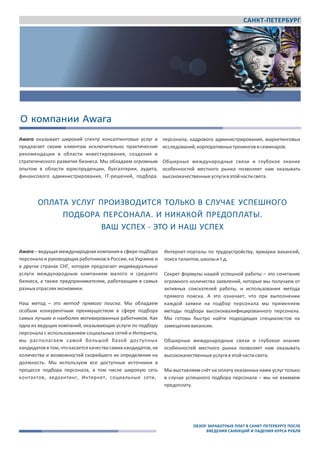 САНКТ-ПЕТЕРБУРГ
Awara
www.awara‐search.com / www.awaragroup.com
Общий контакт ‐ центр для всех стран:
+7 495 225 3038
info@awaragroup.com
О компании Awara
Awara оказывает широкий спектр консалтинговых услуг и
предлагает своим клиентам исключительно практические
рекомендации в области инвестирования, создания и
стратегического развития бизнеса. Мы обладаем огромным
опытом в области юриспруденции, бухгалтерии, аудита,
финансового администрирования, IT‐решений, подбора
персонала, кадрового администрирования, маркетинговых
исследований,корпоративныхтренинговисеминаров.
Обширные международные связи и глубокое знание
особенностей местного рынка позволяет нам оказывать
высококачественныеуслугивэтойчастисвета.
ОПЛАТА УСЛУГ ПРОИЗВОДИТСЯ ТОЛЬКО В СЛУЧАЕ УСПЕШНОГО
ПОДБОРА ПЕРСОНАЛА. И НИКАКОЙ ПРЕДОПЛАТЫ.
ВАШ УСПЕХ ‐ ЭТО И НАШ УСПЕХ
Awara – ведущая международная компания в сфере подбора
персонала и руководящих работников в России, на Украине и
в других странах СНГ, которая предлагает индивидуальные
услуги международным компаниям малого и среднего
бизнеса, а также предпринимателям, работающим в самых
разныхотрасляхэкономики.
Наш метод – это метод прямого поиска. Мы обладаем
особым конкурентным преимуществом в сфере подбора
самых лучших и наиболее мотивированных работников. Как
одна из ведущих компаний, оказывающих услуги по подбору
персонала с использованием социальных сетей и Интернета,
мы располагаем самой большой базой доступных
кандидатов в том, чтокасается качества самихкандидатов, их
количества и возможностей скорейшего их определения на
должность. Мы используем все доступные источники в
процессе подбора персонала, в том числе широкую сеть
контактов, хедхантинг, Интернет, социальные сети,
Интернет‐порталы по трудоустройству, ярмарки вакансий,
поискталантов,школыит.д.
Секрет формулы нашей успешной работы – это сочетание
огромного количества заявлений, которые мы получаем от
активных соискателей работы, и использования метода
прямого поиска. А это означает, что при выполнении
каждой заявки на подбор персонала мы применяем
методы подбора высококвалифицированного персонала.
Мы готовы быстро найти подходящих специалистов на
замещениевакансии.
Обширные международные связи и глубокое знание
особенностей местного рынка позволяет нам оказывать
высококачественныеуслугивэтойчастисвета.
Мы выставляем счёт на оплату оказанных нами услуг только
в случае успешного подбора персонала – мы не взимаем
предоплату.
ОБЗОР ЗАРАБОТНЫХ ПЛАТ В САНКТ-ПЕТЕРБУРГЕ ПОСЛЕ
ВВЕДЕНИЯ САНККЦИЙ И ПАДЕНИЯ КУРСА РУБЛЯ
 