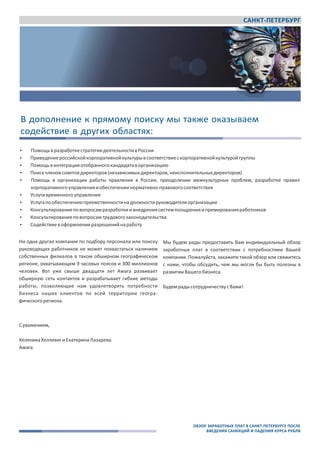 САНКТ-ПЕТЕРБУРГ
Awara
www.awara‐search.com / www.awaragroup.com
Общий контакт ‐ центр для всех стран:
+7 495 225 3038
info@awaragroup.com
В дополнение к прямому поиску мы также оказываем
содействие в других облаcтях:
 ПомощьвразработкестратегиидеятельностивРоссии
 Приведениероссийскойкорпоративнойкультурывсоответствиескорпоративнойкультуройгруппы
 Помощьвинтеграцииотобранногокандидатаворганизацию
 Поискчленовсоветовдиректоров(независимыхдиректоров,неисполнительныхдиректоров)
 Помощь в организации работы правления в России, преодолении межкультурных проблем, разработке правил
корпоративногоуправленияиобеспечениинормативно‐правовогосоответствия
 Услугивременногоуправления
 Услугапообеспечениюпреемственностинадолжностируководителяорганизации
 Консультированиеповопросамразработкиивнедрениясистемпоощренияипремированияработников
 Консультированиеповопросамтрудовогозаконодательства
 Содействиевоформленииразрешенийнаработу
Ни одна другая компания по подбору персонала или поиску
руководящих работников не может похвастаться наличием
собственных филиалов в таком обширном географическом
регионе, охватывающем 9 часовых поясов и 300 миллионов
человек. Вот уже свыше двадцати лет Awara развивает
обширную сеть контактов и разрабатывает гибкие методы
работы, позволяющие нам удовлетворять потребности
бизнеса наших клиентов по всей территории геогра‐
фическогорегиона.
Мы будем рады предоставить Вам индивидуальный обзор
заработных плат в соответствии с потребностями Вашей
компании. Пожалуйста, закажите такой обзор или свяжитесь
с нами, чтобы обсудить, чем мы могли бы быть полезны в
развитииВашегобизнеса.
БудемрадысотрудничествусВами!
Суважением,
ХеленикаХеллевигиЕкатеринаЛазарева
Awara
ОБЗОР ЗАРАБОТНЫХ ПЛАТ В САНКТ-ПЕТЕРБУРГЕ ПОСЛЕ
ВВЕДЕНИЯ САНККЦИЙ И ПАДЕНИЯ КУРСА РУБЛЯ
 