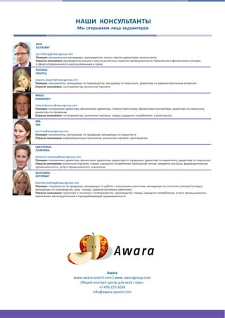 НАШИ КОНСУЛЬТАНТЫ
Мы открываем лица хедхантеров
ИОН
ХЕЛЛЕВИГ
jon.hellevig@awaragroup.com
Позиции: региональные менеджеры, руководители, члены советов директоров, консультанты
Отрасли экономики: руководители высшего звена в различных отраслях промышленности, банковском и финансовом секторах,
в сфере управленческого консультирования и права
ТАТЬЯНА
СКАПЕЦ
tatyana.skapets@awaragroup.com
Позиции: консультанты, менеджеры по производству, менеджеру по персоналу, директора по административным вопросам
Отрасли экономика: гостеприимство, розничная торговля
МИКА
КОККОНЕН
mika.kokkonen@awaragroup.com
Позиции: генеральные директора, финансовые директора, главные бухгалтеры, финансовые контролёры, директора по персоналу,
директора по продажам
Отрасли экономики: гостеприимство, розничная торговля, товары народного потребления, строительство
ЕВА
ХУА
eva.hua@awaragroup.com
Позиции: консультанты, менеджеры по продажам, менеджеры по маркетингу
Отрасли экономики: информационные технологии, розничная торговля, производство
ЕКАТЕРИНА
ЛАЗАРЕВА
ekaterina.lazareva@awaragroup.com
Позиции: генеральные директора, финансовые директора, директора по продажам, директора по маркетингу, директора по персоналу
Отрасли экономики: розничная торговля, товары народного потребления, банковский сектор, предметы роскоши, фармацевтическая
промышленность, услуги промышленного назначения
ХЕЛЕНИКА
ХЕЛЛЕВИГ
helenika.hellevig@awaragroup.com
Позиции: специалисты по продажам, менеджеры по работе с ключевыми клиентами, менеджеры по логистике (импорт/склады),
менеджеры по производству, шеф ‐ повара, административные работники
Отрасли экономики: транспорт и логистика, гостеприимство, производство, товары народного потребления, услуги промышленного
назначения, металлургическая и горнодобывающая промышленность
Awara
www.awara‐search.com / www. awaragroup.com
Общий контакт-центр для всех стран:
+7 495 225 3038
info@awara‐search.com
 