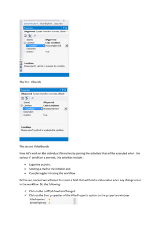 The first ifBranch
The second ifelseBranch
Now let’s work on the individual ifbranches by parsing the activities that will be executed when the
various if condition s are met, this activities include :
 Login the activity,
 Sending a mail to the initiator and
 Completing/terminating the workflow
Before we proceed we will need to create a field that will hold a status value when any change occur
in the workflow. Do the following:
 Click on the onWorkflowItemChanged
 Click on the bind properties of the AfterPropertis option on the properties window
 