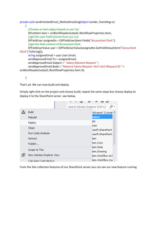 private void sendInitiatedEmail_MethodInvoking(object sender, EventArgs e)
{
//Create an Item object based on our List
SPListItem item = onWorkflowActivated1.WorkflowProperties.Item;
//get the user Field Colunm from our List
SPFieldUser assignedto = (SPFieldUser)item.Fields["Accountant Clerk"];
//get the field content of Accountant Clerk
SPFieldUserValue user = (SPFieldUserValue)assignedto.GetFieldValue(item["Accountant
Clerk"].ToString());
string assigneeEmail = user.User.Email;
sendApprovalEmail.To = assigneeEmail;
sendApprovalEmail.Subject = " Salary Advance Request ";
sendApprovalEmail.Body = "Advance Salary Request <br/><br/>Request ID:" +
onWorkflowActivated1.WorkflowProperties.Item.ID;
}
That’s all. We can now build and deploy.
Simply right click on the project and choose build, repeat the same steps but choose deploy to
deploy it to the SharePoint server .see below.
From the Site collection features of our SharePoint server you can see our new feature running
 