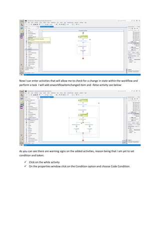 Now I can enter activities that will allow me to check for a change in state within the workflow and
perform a task I will add onworkflowitemchanged item and ifelse activity see below:
As you can see there are warning signs on the added activities, reason being that I am yet to set
condition and token.
 Click on the while activity
 On the properties window click on the Condition option and choose Code Condition.
 