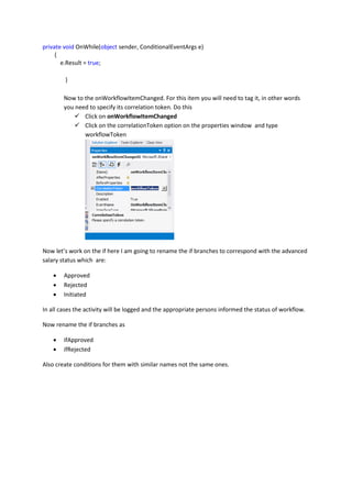 private void OnWhile(object sender, ConditionalEventArgs e)
{
e.Result = true;
}
Now to the onWorkflowItemChanged. For this item you will need to tag it, in other words
you need to specify its correlation token. Do this
 Click on onWorkflowItemChanged
 Click on the correlationToken option on the properties window and type
workflowToken
Now let’s work on the if here I am going to rename the if branches to correspond with the advanced
salary status which are:
 Approved
 Rejected
 Initiated
In all cases the activity will be logged and the appropriate persons informed the status of workflow.
Now rename the if branches as
 ifApproved
 ifRejected
Also create conditions for them with similar names not the same ones.
 