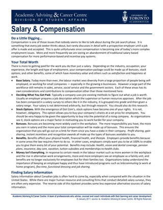 Salary & Compensation
Do a Little Digging…
Compensation is one of those issues that nobody seems to like to talk about during the job search phase. It is
something that every job seeker thinks about, but rarely discusses in detail with a prospective employer until a job
offer is made and accepted. This is quite unfortunate since compensation is becoming one of today’s more complex
employment issues. More and more frequently we are seeing an abandonment of traditional salary-based
compensation for more performance-based and incentive pay systems.

Your Total Worth
There is more to getting paid for the work you do than just a salary. Depending on the industry, occupation, your
experience, the length and type of employment, your compensation package could be made up of bonuses, stock
options, and other benefits, some of which have monetary value and others such as satisfaction and happiness at
work.
 Base Salary. Today more than ever, the labour market sees diversity from a large proportion of people being self-
    employed, or working for small companies — especially in the growing e-businesses. However a large part of the
    workforce still remains in sales, service, social service and the government sectors. Each of these areas has its
    own considerations and contributions to compensation other than those mentioned here.
 Deciding What You Get Paid. Typically a company uses pre-existing methods to figure out what a job is worth.
    Usually an employer prepares a job description which the supervisor or human resources approves. After the job
    has been compared in a salary survey to others like it in the industry, it is grouped into grade and then given a
    salary range. Your salary is not determined arbitrarily, but through research. You should also do this research.
 Stock Options. With the emergence of Dot Com’s, stock options have become one of your rights. It is not,
    however, obligatory. This option allows you to buy your company’s shares at a set price for employees. You
    should be very happy to be given the opportunity to buy into the potential of a rising company. As organizations
    see it, stock options are a major factor in motivating you to work harder for your company.
 Bonuses. Bonuses are becoming more widely used in the workplace. The more responsibility you have, the more
    you earn in salary and the more your total compensation will be made up of bonuses. This ensures the
    organization that you will go out on a limb for them since you have a stake in their company. Profit sharing, gain
    sharing, instant incentives and recognition awards all make up the types of bonuses available to you.
 Benefits. Benefits affect your physical health, financial health, and lifestyle. Employers provide benefits because
    in some areas the law requires them to do so. In other cases, employers simply want you to be at 100% to enable
    you to give them every bit of your potential. Benefits may include: health, vision and dental coverage, pension
    plans, insurance, day care, vacation, tuition subsidies and memberships to health clubs.
 Money Isn’t Everything. In response to certain needs in the labour market such as more women in the workplace
    and the rise in alternative work arrangements, more and more employers see an employee as a family unit, and
    benefits are no longer exclusively for employees but for their families too. Organizations today understand the
    importance of keeping an employee happy and thus have introduced programs such as telecommuting (a work at
    home program), flex-time, functional dressing and job sharing.

Finding Salary Information
Salary information about Canadian jobs is often hard to come by, especially when compared with the situation in the
United States. While there are major human resource and consulting firms that conduct detailed salary surveys, they
are often very expensive. The reverse side of this tipsheet provides some less expensive alternative sources of salary
information.


 Academic Advising & Career Centre: A team of professionals who advise, counsel and coach individuals with their learning and career development.
                                                                  © January 2011, source; la. Academic Advising & Career Centre. All Rights Reserved.
 
