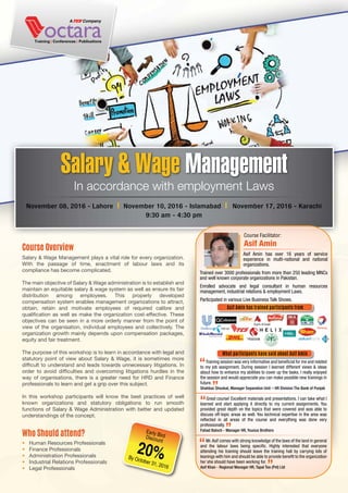 Salary & Wage Management plays a vital role for every organization.
With the passage of time, enactment of labour laws and its
compliance has become complicated.
The main objective of Salary & Wage administration is to establish and
maintain an equitable salary & wage system as well as ensure its fair
distribution among employees. This properly developed
compensation system enables management organizations to attract,
obtain, retain and motivate employees of required calibre and
qualification as well as make the organization cost-effective. These
objectives can be seen in a more orderly manner from the point of
view of the organisation, individual employees and collectively. The
organization growth mainly depends upon compensation packages,
equity and fair treatment.
The purpose of this workshop is to learn in accordance with legal and
statutory point of view about Salary & Wage, it is sometimes more
difficult to understand and leads towards unnecessary litigations. In
order to avoid difficulties and overcoming litigations hurdles in the
way of organisations, there is a greater need for HRD and Finance
professionals to learn and get a grip over this subject.
In this workshop participants will know the best practices of well
known organizations and statutory obligations to run smooth
functions of Salary & Wage Administration with better and updated
understandings of the concept.
Course Overview
• Human Resources Professionals
• Finance Professionals
• Administration Professionals
• Industrial Relations Professionals
• Legal Professionals
Who Should attend?
Salary & Wage Management
November 08, 2016 - Lahore l November 10, 2016 - Islamabad l November 17, 2016 - Karachi
9:30 am - 4:30 pm
In accordance with employment Laws
Early BirdDiscount
By October 31, 2016
20%
Asif Amin has over 16 years of service
experience in multi-national and national
organizations.
Trained over 3000 professionals from more than 250 leading MNCs
and well known corporate organizations in Pakistan.
Enrolled advocate and legal consultant in human resources
management, industrial relations & employment Laws.
Participated in various Live Business Talk Shows.
Course Facilitator:
Asif Amin
Asif Amin has trained participants from
What participants have said about Asif Amin
Training session was very informative and beneﬁcial for me and related
to my job assignment. During session I learned different views & ideas
about how to enhance my abilities to cover up the tasks. I really enjoyed
the session and would appreciate you can make possible new trainings in
future.
Shahbaz Shoukat, Manager Separation Unit – HR Division The Bank of Punjab
Great course! Excellent materials and presentations. I can take what I
learned and start applying it directly to my current assignments. You
provided great depth on the topics that were covered and was able to
discuss off-topic areas as well. You technical expertise in the area was
reﬂected in all areas of the course and everything was done very
professionally.
Fahad Baloch - Manager HR, Younus Brothers
Mr.Asif comes with strong knowledge of the laws of the land in general
and the labour laws being speciﬁc. Highly interested that everyone
attending his training should leave the training hall by carrying lots of
leanings with him and should be able to provide beneﬁt to the organization
he/ she should have been working for.
Asif Khan - Regional Manager HR, Tapal Tea (Pvt) Ltd
 