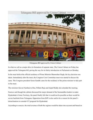 Telangana Bill approved by Union Cabinet

14 hours ago

Telangana Bill approved by Union Cabinet
In what we call as a major drive in formation of separate state ,The Union Cabinet on Friday has
approved the Telangana bill, paving the way for its likely introduction in Parliament on Monday.
In the meet held at the official residence of Prime Minister Manmohan Singh, the key decision was
taken. Immediately after the meet, the Congress Core Committee meet was started to discuss the
same. The Congress president Sonia Gandhi came for the residence of the prime minister to take part
in the meet.
The ministers Kavuri Sambasiva Rao, Pallam Raju and Jaipal Reddy also attended the meeting.
Sources said though the cabinet discussed the major demand of the Seemandhra leaders to make
Hyderabad a Union Territory, the panel finally felt that it would not be possible as there would be
severe backlash from Telangana. Opposition from BJP is also said to be a reason for the panel’s
disinclination to consider UT proposal for Hyderabad.
According to sources, the total revenue of both the regions would be taken into account and based on

 