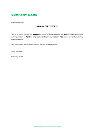 COMPANY NAME
Date-Month-Year
SALARY CERTIFICATE
This is to certify that Mr/Ms. XXXXXXXX holder of Indian Passport No. XXXXXXXX is working in
our organization as Position since date. His total remuneration is AED xxxx per month, including
fixed allowances.
This certificate is issued on the specific request of the employee.
Yours Sincerely,
Company Name
Company Address with PO Box and Fax Number
 
