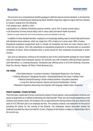 Benefits                                                                                           Incorporating SkillsGroup




  The provision of a comprehensive benefits package to staff has become almost standard, in all industries
and is a means of attracting and retaining top talent. Benefits range from region to region and from industry
to industry ranging from the following:
• full medical cover, (BUPA or VHI)*
• participation in a defined contribution pension scheme, (up to 15% of gross annual salary)*
• Life Assurance (4 times annual salary) and in many cases permanent health insurance*
* Benefits are usually offered after the 6-month probationary period and backdated to start date.

 In addition to these standard benefits, employers are increasingly seeking ways to reward high performance
with attractive bonus schemes, which can range from 10% of salary to in some cases 100% of salary.
Educational assistance programmes exist in virtually all companies but there are many diverse ways in
which this can feature, from fully subsidising an educational programme to refunding fees on successful
completion of exams. Some companies allow a certain period for their employees to participate in online
courses.

  Cars and car allowances continue to be included as part of the overall benefits package for travel related
roles and manager level employees upward. Car schemes vary with companies offering full/part payment,
cash alternatives, or a leasing allowance. Companies also offering some or all of the following: Insurance,
Road Tax, Service, Repairs, All Petrol, Petrol Business Use.

THE PERKS
               • Club Subscriptions • Luncheon Vouchers • Subsidised Restaurant • Car Parking
          • Clothing Allowance • Shopping Vouchers • Subsidised/Interest free loans • Holiday Fund
                  • Medical Checks/Screening • Onsite medical facilities • Education Subsidies
                    • Long Term Service Awards • Sports and Social Club/facilities • Crèche
           • Relocation Expenses (becoming more popular with language related roles) • Expenses


PROFIT SHARING / STOCK OPTIONS
There has been a great deal of press covering the subject of stock options, share participation schemes and
equity arrangements as a method of attracting and retaining staff. These vary enormously depending on the
company and industry sector. An Employer with an approved profit sharing scheme may give shares to the
value of €12,700 each year to an employee tax-free. The company receives a tax deduction for the cost of
providing the shares for the running of the Scheme. The employees receive favourable income tax
treatment provided the shares are held for 3 years. Disposal of the shares is subject to Capital Gains Tax in
the normal way.




 27
 