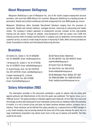 About Manpower Skillsgroup                                                             Incorporating SkillsGroup




   Manpower SkillsGroup is part of Manpower Inc. one of the world's largest employment services
providers, with more than 3900 offices in 61 countries. Manpower SkillsGroup is a leading provider of
permanent, flexible and contract workforces and finds employment for over 8000 people per annum.

Manpower SkillsGroup offers Complete Recruitment Solutions ranging from the provision of
permanent, flexible and contract solutions, managed services, insourcing & outsourcing and master
vendor. The company's modern approach to employment services includes on-line web-enabled
training and job search. Through its website, www.manpower.ie staff can access over 2,000 free
training courses within its Global Learning Centre, in subjects such as leadership, communication and
customer service, as well as a wide range of courses in improving IT skills. Other services provided are
Career Consultation & Advice and International Resourcing Services.



  Branches
54 Grafton St., Dublin 2. Tel: 01-6455200              38-39 Patrick Street, Waterford.
Fax: 01-6455299 Email: info@manpower.ie                Tel: 051-861970 Fax: 051-844519 Email:
                                                       waterford@skillsgroup.ie
7-8 Harcourt St., Dublin 2. Tel: 01-4776700
Fax: 01-4750670 Email: skills@skillsgroup.ie           32 Austin Friars St, Mullingar.

51 Grand Parade, Cork. Tel: 021-4279733                Tel: 044-31016 Fax: 044-31018
Fax: 021-4279735 Email: cork@skillsgroup.ie            Email:midlands@manpower.ie

5 Upper Hartstonge St., Limerick.                      50-56 Wellington Place, Belfast. BT1 6GF.
Tel: 061-312230 Fax: 061-312280                        Tel: 0289 023 6860 Fax: 0289 023 9379
Email: limerick@skillsgroup.ie                         Email: belfast.branch@manpower.co.uk


  Salary Information 2003
   The information provided in this document constitutes a guide to salaries that are being paid
against particular job titles/functions at the time the guide was published. The figures shown are in
€000 per annum. The guide provides an indication against each listed job, of how little, how much and
the average we have seen being paid to such individuals coming onto our database within the preceding
6 months. It is not a formal survey and does not detail variances between sectors, company size or
industry. These variances can be inferred from salary spreads e.g. in general terms an MIS manager in
a very small company may be earning towards the lower end of the scale whereas the same role in a
huge multinational corporation may attract much more in the way of salaries and benefits. The titles
would be the same.



 2
 
