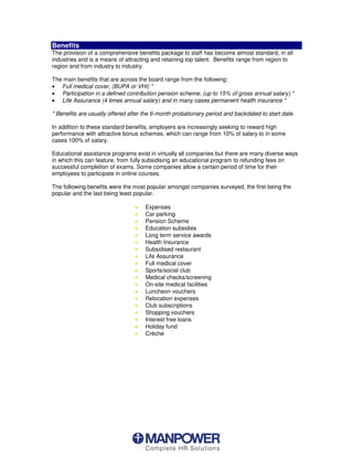 Benefits
The provision of a comprehensive benefits package to staff has become almost standard, in all
industries and is a means of attracting and retaining top talent. Benefits range from region to
region and from industry to industry.

The main benefits that are across the board range from the following:
œ Full medical cover, (BUPA or VHI) *
œ Participation in a defined contribution pension scheme, (up to 15% of gross annual salary) *
œ Life Assurance (4 times annual salary) and in many cases permanent health insurance *

* Benefits are usually offered after the 6-month probationary period and backdated to start date.

In addition to these standard benefits, employers are increasingly seeking to reward high
performance with attractive bonus schemes, which can range from 10% of salary to in some
cases 100% of salary.

Educational assistance programs exist in virtually all companies but there are many diverse ways
in which this can feature, from fully subsidising an educational program to refunding fees on
successful completion of exams. Some companies allow a certain period of time for their
employees to participate in online courses.

The following benefits were the most popular amongst companies surveyed, the first being the
popular and the last being least popular.

                                 œ   Expenses
                                 œ   Car parking
                                 œ   Pension Scheme
                                 œ   Education subsidies
                                 œ   Long term service awards
                                 œ   Health Insurance
                                 œ   Subsidised restaurant
                                 œ   Life Assurance
                                 œ   Full medical cover
                                 œ   Sports/social club
                                 œ   Medical checks/screening
                                 œ   On-site medical facilities
                                 œ   Luncheon vouchers
                                 œ   Relocation expenses
                                 œ   Club subscriptions
                                 œ   Shopping vouchers
                                 œ   Interest free loans
                                 œ   Holiday fund
                                 œ   Crèche
 