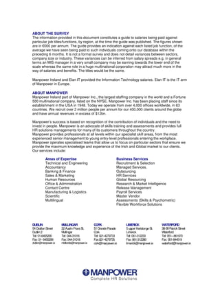 ABOUT THE SURVEY
The information provided in this document constitutes a guide to salaries being paid against
particular job titles/functions, by region, at the time the guide was published. The figures shown
are in  SHU DQQXP 7KH JXLGH SURYLGHV DQ LQGLFDWLRQ DJDLQVW HDFh listed job function, of the
average we have seen being paid to such individuals coming onto our database within the
preceding 6 months. It is not a formal survey and does not detail variances between sectors,
company size or industry. These variances can be inferred from salary spreads e.g. in general
terms an MIS manager in a very small company may be earning towards the lower end of the
scale whereas the same role in a huge multinational corporation may attract much more in the
way of salaries and benefits. The titles would be the same.

Manpower Ireland and Elan IT provided the Information Technology salaries. Elan IT is the IT arm
of Manpower in Europe.

ABOUT MANPOWER
Manpower Ireland part of Manpower Inc., the largest staffing company in the world and a Fortune
500 multinational company, listed on the NYSE. Manpower Inc. has been placing staff since its
establishment in the USA in 1948. Today we operate from over 4,000 offices worldwide, in 63
countries. We recruit over 2 million people per annum for our 400,000 clients around the globe
and have annual revenues in excess of $12bn.

Manpower’s success is based on recognition of the contribution of individuals and the need to
invest in people. Manpower is an advocate of skills training and assessments and provides full
HR solutions managements for many of its customers throughout the country.
Manpower provides professionals at all levels within our specialist skill areas, from the most
experienced senior management to young entry-level professionals entering the workplace.
Manpower operates specialised teams that allow us to focus on particular sectors that ensure we
provide the maximum knowledge and experience of the Irish and Global market to our clients.
Our services include:

          Areas of Expertise                               Business Services
          Technical and Engineering                        Recruitment  Selection
          Accountancy                                      Managed Services.
          Banking  Finance                                Outsourcing
          Sales  Marketing                                HR Services
          Human Resources                                  Global Resourcing
          Office  Administration                          Research  Market Intelligence
          Contact Centre                                   Release Management
          Manufacturing  Logistics                        Payroll Services
          Scientific                                       Master Vendor
          Multilingual                                     Assessments (Skills  Psychometric)
                                                           Flexible Workforce Solutions




DUBLIN               MULLINGAR              CORK                LIMERICK                 WATERFORD
54 Grafton Street    32 Austin Friars St.   51 Grande Parade    5 upper Hartstonge St.   38-39 Patrick Street
Dublin 2             Mullingar              Cork                Limerick                 Waterford
Tel: 01-6455200      Tel: 044-31016         Tel: 021-4279733    Tel: 061-312230          Tel: 051– 861970
Fax: 01- 6455299     Fax: 044-31018         Fax:021-4279735     Fax: 061-312280          Fax: 051-844519
dublin@manpower.ie   midlands@manpower.ie   cork@manpower.ie    limerick@manpower.ie     waterford@manpower.ie
 