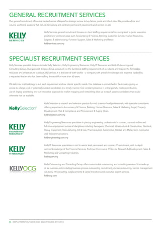 General recruitment services
Our general recruitment offices are located across Malaysia for strategic access to key labour pools and client sites. We provide adhoc and
volume workforce solutions that include temporary and contract, permanent placements and vendor on-site


                                     Kelly Services general recruitment focuses on client staffing requirements from entry-level to junior executive
                                     positions in functional areas such Accountancy & Finance, Banking, Customer Service, Human Resources,
                                     Logistics & Warehousing, Function Support, Sales & Marketing and Retail.
                                     kellyservices.com.my




specialist recruitment services
Kelly Services specialist divisions include Kelly Selection, Kelly Engineering Resources, Kelly IT Resources and Kelly Outsourcing and
Consulting Group. Our specialist divisions focus exclusively on the functional staffing requirements of our clients and draw in the formidable
resources and infrastructure built by Kelly Services. It is the best of both worlds – a company with specific knowledge and expertise backed by
a respected leader who has been staffing the world for more than 60 years.


We tailor our methodology to suit each requirement and our clients’ specific needs. Our database is unmatched in the industry giving us
access to a large pool of potentially suitable candidates in a timely manner. Our constant presence in online portals, media contribution,
use of display advertising and our innovative approach to market mapping and networking allow us to reach passive candidates that would
otherwise not be available.


                                     Kelly Selection is a search and selection practice for mid to senior level professionals, with specialist consultants
                                     offering expertise in Accountancy & Finance, Banking, Human Resource, Sales & Marketing, Legal, Property
                                     Development, Risk & Compliance and Procurement & Supply Chain.
                                     kellyselection.com.my


                                     Kelly Engineering Resources specializes in placing engineering professionals in contract, contract-to-hire and
                                     full-time employment across all disciplines including Aerospace, Chemical, Infrastructure & Construction, Electrical,
                                     Heavy Equipment, Manufacturing, Oil & Gas, Pharmaceutical, Automotive, Rubber and Metal, Semi-Conductor
                                     and Telecommunications.
                                     kellyengineering.com.my


                                     Kelly IT Resources specializes in mid to senior level permanent and contract IT recruitment, with in-depth
                                     sectoral knowledge of the Financial Services, End-User Commerce, IT Vendor, Research & Development, Sales &
                                     Marketing and Consulting Industries.
                                     kellyit.com.my


                                     Kelly Outsourcing and Consulting Group offers customizable outsourcing and consulting services. It is made up
                                     of six business units including business process outsourcing, recruitment process outsourcing, vendor management
                                     solutions, HR consulting, outplacements & career transitions and executive search services.
                                     kellyocg.com




26 employment outlook and salary guide 2011/2012
 