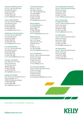 Malaysia Corporate Office                 Johor Bahru Branch                            Kelly Engineering Resources
Lot 12.01, 12th Floor, MCB Plaza,         Suite 10.12, Level 10,                        Level 22.1, Menara Standard Chartered,
6 Changkat Raja Chulan,                   Johor Bahru City Square,                      30 Jalan Sultan Ismail,
Kuala Lumpur 50200.                       106 - 108 Jalan Wong Ah Fook,                 Kuala Lumpur  50250.
Tel: (60) 3 2072 1112                     Johor Bahru 80000,                            Tel: (60) 3 2141 8173
Fax: (60) 3 2070 4360                     Johor Darul Takzim.                           Fax: (60) 3 2141 6263
E-mail: info@kellyservices.com.my         Tel: (60) 7 227 2698                          E-mail: info@kellyengineering.com.my
                                          Fax (60) 7 227 2663
Kuala Lumpur Branch                       E-mail: jb@kellyservices.com.my               Kelly Outsourcing
Lot 13.02, 13th Floor, MCB Plaza,                                                       & Consulting Group
6 Changkat Raja Chulan,                   Melaka Branch                                 Level 32.1, Menara Standard Chartered,
Kuala Lumpur 50200.                       35, Jalan Melaka Raya 11,                     30 Jalan Sultan Ismail,
Tel: (60) 3 2078 8833                     Taman Melaka Raya,                            Kuala Lumpur 50250.
Fax: (60) 3 2070 4740                     Melaka 75000.                                 Tel: (60) 3 2119 6988
E-mail: kl@kellyservices.com.my           Tel: (60) 6 282 8826                          Fax: (60) 3 2143 3989
                                          Fax: (60) 6 282 9218                          E-mail: ocg@kellyservices.com.my
Corporate ACCOUNTS BRANCH                 Email: melaka@kellyservices.com.my
Lot 13.02, 13th Floor, MCB Plaza,                                                       BTI Consultants
6 Changkat Raja Chulan,                   Penang Branch                                 Level 32.1, Menara Standard Chartered,
Kuala Lumpur 50200.                       1-2-21, Krystal Point II,                     30 Jalan Sultan Ismail,
Tel: (60) 3 2026 9181                     Jalan Tun Dr Awang,                           Kuala Lumpur  50250.
Fax: (60) 3 2070 4740                     Lebuh Bukit Kecil Enam,                       Tel: (60) 3 2119 6888  
E-mail: kl@kellyservices.com.my           11900 Sg. Nibong,                             Fax: (60) 3 2143 3989
                                          Penang.                                       E-mail: btikl@bticonsultants.com
Call Centre Branch                        Tel: (60) 4 641 1613
Lot 17.01, 17th Floor, MCB Plaza,         Fax : (60) 4 642 8803                         The Ayers Group
6 Changkat Raja Chulan,                   Email: penang@kellyservices.com.my            Level 32.1, Menara Standard Chartered,
Kuala Lumpur 50200.                                                                     30 Jalan Sultan Ismail,
Tel: (60) 3 2072 9118                     Kelly IT Resources                            Kuala Lumpur 50250.
Fax: (60) 3 2031 6887                     Level 22.1, Menara Standard Chartered,        Tel: (60) 3 2119 6988
E-mail: callcentre@kellyservices.com.my   30 Jalan Sultan Ismail,                       Fax: (60) 3 2143 3989
                                          Kuala Lumpur  50250.                          E-mail: ayers@kellyservices.com.my
Petaling Jaya Branch                      Tel: (60) 3 2141 8173
Suite 1302, Level 13, PJ Tower,           Fax: (60) 3 2141 6263
Amcorp Trade Centre,                      E-mail: info@kellyit.com.my
No. 18 Persiaran Barat,
46200 Petaling Jaya.                      Kelly Selection Branch
Tel: (60) 3 7956 4966                     Level 26.1, Menara Standard Chartered,
Fax: (60) 3 7956 1592                     30 Jalan Sultan Ismail,
Email: pj@kellyservices.com.my            Kuala Lumpur  50250.
                                          Tel: (60) 3 2142 8773  
Subang Jaya Branch                        Fax: (60) 3 2142 8550
Suite 13A.03, Level 13A, Menara Summit,   E-mail: kellyselection@kellyservices.com.my
Persiaran Kewajipan USJ 1,
47600 UEP Subang Jaya, Selangor.
Tel: (60) 3 8024 3988  
Fax: (60) 3 8024 3989
Email: sj@kellyservices.com.my




Recruitment | Outsourcing | Consulting




kellyservices.com.my
 