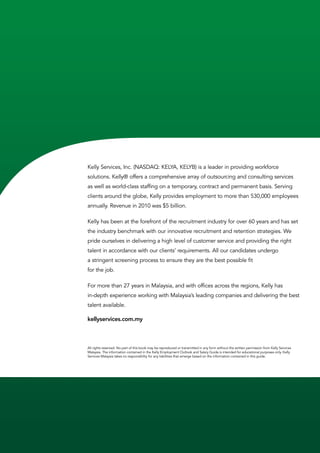 Kelly Services, Inc. (NASDAQ: KELYA, KELYB) is a leader in providing workforce
solutions. Kelly® offers a comprehensive array of outsourcing and consulting services
as well as world-class staffing on a temporary, contract and permanent basis. Serving
clients around the globe, Kelly provides employment to more than 530,000 employees
annually. Revenue in 2010 was $5 billion.

Kelly has been at the forefront of the recruitment industry for over 60 years and has set
the industry benchmark with our innovative recruitment and retention strategies. We
pride ourselves in delivering a high level of customer service and providing the right
talent in accordance with our clients’ requirements. All our candidates undergo
a stringent screening process to ensure they are the best possible fit
for the job.

For more than 27 years in Malaysia, and with offices across the regions, Kelly has
in-depth experience working with Malaysia’s leading companies and delivering the best
talent available.

kellyservices.com.my	



All rights reserved. No part of this book may be reproduced or transmitted in any form without the written permission from Kelly Services
Malaysia. The information contained in the Kelly Employment Outlook and Salary Guide is intended for educational purposes only. Kelly
Services Malaysia takes no responsibility for any liabilities that emerge based on the information contained in this guide.
 