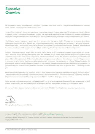 Executive
Overview


We are pleased to present the Kelly Malaysia Employment Outlook and Salary Guide 2011/12, a comprehensive reference tool on the salary
trends, job titles and employment outlook across industries.


The aim of this ‘Employment Outlook and Salary Guide’ is to provide an insight to the latest salary ranges for various positions across industries
in Malaysia through a compilation of salaries and job titles. The salary ranges are indicative of actual transactions between employers and
employees and represent a reflection of the marketplace. The compiled findings are presented in an easy to read format for your reference.


The Malaysian economy registered a growth rate of 4.6 per cent in the first quarter of 2011. The expansion in domestic demand was
supported by higher private sector spending with the Services sector recording a steady growth path by posting 5.9 per cent in this quarter.
Wholesale and Retail, Communication, Transport, Logistics and the Hospitality sub-sectors remained optimistic. In addition, the Finance and
Insurance sub-sector showed favorable momentum (6.8 per cent) mainly attributed by higher loans and insurance premium.


Following the positive economic growth of 4.6 per cent in the first quarter of 2011, employment prospects have improved with stronger
labour demand in various sectors of the economy, in line with the steady pace of growth of the Malaysian economy. Public sector capital
investment was channeled mainly into the transportation, education and industrial sectors. MSC Malaysia is estimated to provide 50,000 total
jobs and RM 5.5bil investments by 2015 with cloud-based computing services set to become the next engine of growth. The government
is embarking on an innovative digital economy framework that will culminate in the development of a Digital Malaysia Masterplan. By
promoting the growth of Internet penetration and social ICT use, creating integrated and interconnected development in every sector, it is
expected that by year 2020, broadband penetration will extend to cover the whole country which will generate about 3.3 million high-income
jobs.


Gross Foreign Direct Investment (FDI) amounting to RM7.8 billion were channeled mainly into manufacturing, services and mining sectors.
This provided favorable labour market conditions and continuous demand for talent in the Information Technology, Engineering, Healthcare,
Digital and Telecommunications, Outsourcing, Education, Call Centre and Islamic Banking and Finance sectors.


Whilst, we hope this ‘Employment Outlook and Salary Guide 2011/2012’ will serve as a handy reference tool for you, we are always on hand
to assist you with current data and also support you in developing recruiting strategies and programs to suit your specific needs.


We trust you find this ‘Malaysia Employment Outlook and Salary Guide 2011/2012’ from Kelly Services resourceful to your business.




Melissa Norman
Managing Director, Singapore and Malaysia




A copy of this guide will be available on our website in July 2011. Visit us at: kellyservices.com.my

Disclaimer: Monthly salary ranges are subject to economic fluctuations. Monthly salary ranges exclude other bonuses, allowances and
Employer EPF contributions.




4 employment outlook and salary guide 2011/2012
 