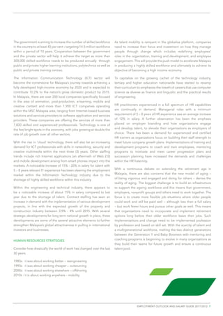 The government is aiming to increase the number of skilled workforce        As talent mobility is rampant in the globalize platform, companies
in the country to at least 40 per cent - targeting 14.5 million workforce   need to increase their focus and investment on how they manage
within a period of 10 years. Cooperation between the government             people through change which includes redefining employees’
and the private sector will help it achieve the target as more than         roles in the organization, training and development, and employee
300,000 skilled workforce needs to be produced annually through             engagement. This will provide the push model to accelerate Malaysia
public and private higher learning institutions, polytechnics as well as    in producing a highly skilled workforce and ultimately to achieve its
public and private training centres.                                        objective of becoming a high income economy.

The Information Communication Technology (ICT) sector will                  To capitalize on the growing cachet of the technology industry,
become the cornerstone for Malaysia’s journey towards achieving a           tertiary and higher education nationwide have started to revamp
fully developed high-income economy by 2020 and is expected to              their curriculum to emphasize the breath of careers that use computer
contribute 10.2% to the nation’s gross domestic product by 2015.            science as diverse as finance and linguistic and the practical results
In Malaysia, there are over 200 local companies specifically focused        of engineering.
in the area of animation, post-production, e-learning, mobile and
creative content and more than 1,900 ICT companies operating                HR practitioners experienced in a full spectrum of HR capabilities
within the MSC Malaysia area, ranging from Internet-based business          are continually in demand. Managerial roles with a minimum
solutions and services providers to software application and services       requirement of 5 – 8 years of HR experience saw an average increase
providers. These companies are offering the services of more than           of 12% in salary. A further observation has been the emphasis
7,000 skilled and experienced professionals. Technology is one of           placed on employer branding and how organizations engage
the few bright spots in the economy, with jobs growing at double the        and develop talent, to elevate their organizations as employers of
rate of job growth over all other sectors.                                  choice. There has been a demand for experienced and certified
                                                                            HR trainers as organizations focus on building their staff strength to
With the rise in ‘cloud’ technology, there will also be an increasing       meet future company growth plans. Implementations of training and
demand for ICT professionals with skills in networking, security and        development programs to coach and train employees, mentoring
creative multimedia within the next three (3) years. Other staffing         programs to motivate and meet career progression plans and
trends include rich Internet applications (an aftermath of Web 2.0)         succession planning have increased the demands and challenges
and mobile development arising from smart phones impact into the            within the HR fraternity.
markets. A noticeable increase of 15% - 20% in salary for talent with
5 – 8 years relevant IT experience has been steering the employment         With a continuous debate on extending the retirement age in
market within the Information Technology industry due to the                Malaysia, there are also concerns that the new model of aging –
shortage of highly skilled workforce within this industry.                  of being vigorous and engaged and doing for others – denies the
                                                                            reality of aging. The biggest challenge is to build an infrastructure
Within the engineering and technical industry, there appears to             to support the ageing workforce and this means that government,
be a noticeable increase of about 15% in salary compared to last            employers, nonprofit groups and others need to work together. The
year due to the shortage of talent. Contract staffing has seen an           focus is to create more flexible job situations where older people
increase in demand with the implementation of various development           could work and still be paid well – although less than a full salary
projects, in line with the expected growth of the property and              – but work fewer hours and pursue other goals as well. This means
construction industry between 3.5% - 4% until 2015. With several            that organizations need to incorporate and implement retirement
strategic developments for long term national growth in place, these        options long before their older workforce leave their jobs. Such
developments are some of the several attractive elements to further         implementations and change need to be implemented profession
strengthen Malaysia’s global attractiveness in pulling in international     by profession and based on skill set. With the scarcity of talent and
investors and businesses.                                                   a multigenerational workforce, melting the two distinct generations
                                                                            between the Generation Y and Baby Boomers with mentoring and
HUMAN RESOURCES STRATEGIES                                                  coaching programs is beginning to evolve in many organizations as
                                                                            they build their teams for future growth and ensure a continuous
Consider how drastically the world of work has changed over the last        talent pool.
30 years.

1980s: it was about working better – reengineering
1990s: it was about working cheaper – outsourcing
2000s: it was about working elsewhere – offshoring
2010s : it is about working anywhere - mobility




                                                                                            employment outlook and salary guide 2011/2012 7
 