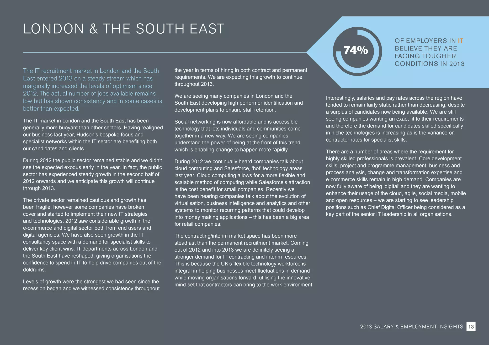 LONDON  THE SOUTH EAST
The IT recruitment market in London and the South
East entered 2013 on a steady stream which has
marginally increased the levels of optimism since
2012. The actual number of jobs available remains
low but has shown consistency and in some cases is
better than expected.
The IT market in London and the South East has been
generally more buoyant than other sectors. Having realigned
our business last year, Hudson’s bespoke focus and
specialist networks within the IT sector are benefiting both
our candidates and clients.
During 2012 the public sector remained stable and we didn’t
see the expected exodus early in the year. In fact, the public
sector has experienced steady growth in the second half of
2012 onwards and we anticipate this growth will continue
through 2013.
The private sector remained cautious and growth has
been fragile, however some companies have broken
cover and started to implement their new IT strategies
and technologies. 2012 saw considerable growth in the
e-commerce and digital sector both from end users and
digital agencies. We have also seen growth in the IT
consultancy space with a demand for specialist skills to
deliver key client wins. IT departments across London and
the South East have reshaped, giving organisations the
confidence to spend in IT to help drive companies out of the
doldrums.
Levels of growth were the strongest we had seen since the
recession began and we witnessed consistency throughout
the year in terms of hiring in both contract and permanent
requirements. We are expecting this growth to continue
throughout 2013.
We are seeing many companies in London and the
South East developing high performer identification and
development plans to ensure staff retention.
Social networking is now affordable and is accessible
technology that lets individuals and communities come
together in a new way. We are seeing companies
understand the power of being at the front of this trend
which is enabling change to happen more rapidly.
During 2012 we continually heard companies talk about
cloud computing and Salesforce, ‘hot’ technology areas
last year. Cloud computing allows for a more flexible and
scalable method of computing while Salesforce’s attraction
is the cost benefit for small companies. Recently we
have been hearing companies talk about the evolution of
virtualisation, business intelligence and analytics and other
systems to monitor recurring patterns that could develop
into money making applications – this has been a big area
for retail companies.
The contracting/interim market space has been more
steadfast than the permanent recruitment market. Coming
out of 2012 and into 2013 we are definitely seeing a
stronger demand for IT contracting and interim resources.
This is because the UK’s flexible technology workforce is
integral in helping businesses meet fluctuations in demand
while moving organisations forward, utilising the innovative
mind-set that contractors can bring to the work environment.
Interestingly, salaries and pay rates across the region have
tended to remain fairly static rather than decreasing, despite
a surplus of candidates now being available. We are still
seeing companies wanting an exact fit to their requirements
and therefore the demand for candidates skilled specifically
in niche technologies is increasing as is the variance on
contractor rates for specialist skills.
There are a number of areas where the requirement for
highly skilled professionals is prevalent. Core development
skills, project and programme management, business and
process analysis, change and transformation expertise and
e-commerce skills remain in high demand. Companies are
now fully aware of being ‘digital’ and they are wanting to
enhance their usage of the cloud, agile, social media, mobile
and open resources – we are starting to see leadership
positions such as Chief Digital Officer being considered as a
key part of the senior IT leadership in all organisations.
OF EMPLOYERS IN IT
BELIEVE THEY ARE
FACING TOUGHER
CONDITIONS IN 2013
74%
2013 SALARY  EMPLOYMENT INSIGHTS 13
 