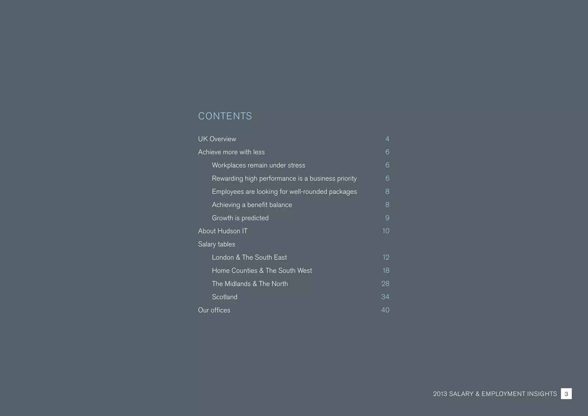 UK Overview 4
Achieve more with less 6
Workplaces remain under stress 6
Rewarding high performance is a business priority 6
Employees are looking for well-rounded packages 8
Achieving a benefit balance 8
Growth is predicted 9
About Hudson IT 10
Salary tables
London & The South East 12
Home Counties & The South West 18
The Midlands & The North 28
Scotland 34
Our offices 40
CONTENTS
2013 SALARY & EMPLOYMENT INSIGHTS 3
 