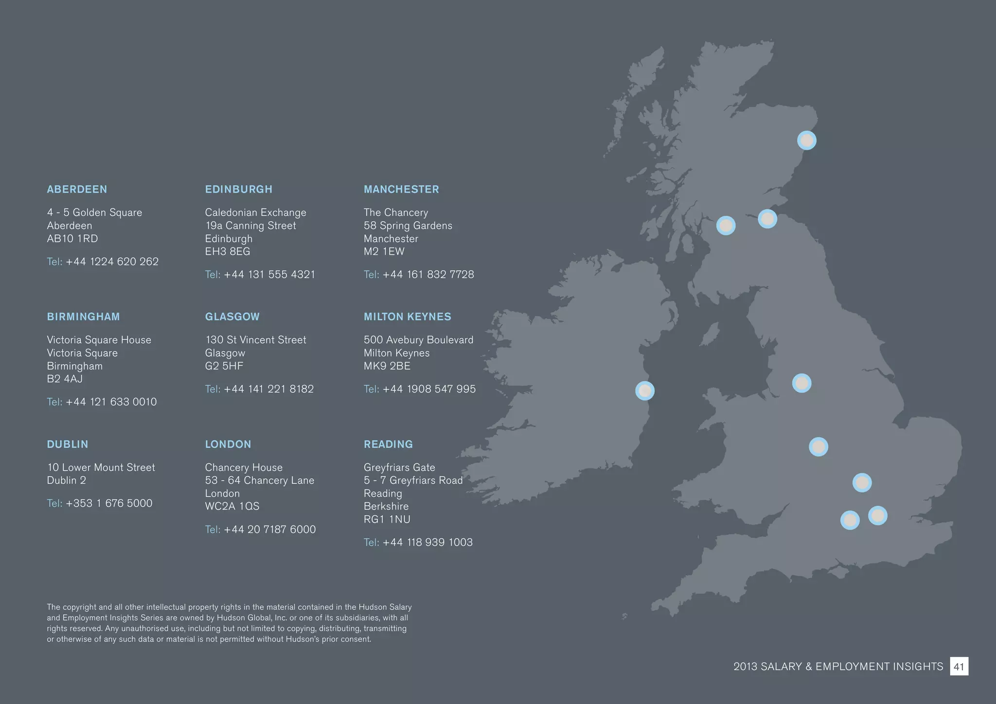 ABERDEEN
4 - 5 Golden Square
Aberdeen
AB10 1RD
Tel: +44 1224 620 262
EDINBURGH
Caledonian Exchange
19a Canning Street
Edinburgh
EH3 8EG
Tel: +44 131 555 4321
MANCHESTER
The Chancery
58 Spring Gardens
Manchester
M2 1EW
Tel: +44 161 832 7728
BIRMINGHAM
Victoria Square House
Victoria Square
Birmingham
B2 4AJ
Tel: +44 121 633 0010
GLASGOW
130 St Vincent Street
Glasgow
G2 5HF
Tel: +44 141 221 8182
MILTON KEYNES
500 Avebury Boulevard
Milton Keynes
MK9 2BE
Tel: +44 1908 547 995
DUBLIN
10 Lower Mount Street
Dublin 2
Tel: +353 1 676 5000
LONDON
Chancery House
53 - 64 Chancery Lane
London
WC2A 1QS
Tel: +44 20 7187 6000
READING
Greyfriars Gate
5 - 7 Greyfriars Road
Reading
Berkshire
RG1 1NU
Tel: +44 118 939 1003
The copyright and all other intellectual property rights in the material contained in the Hudson Salary
and Employment Insights Series are owned by Hudson Global, Inc. or one of its subsidiaries, with all
rights reserved. Any unauthorised use, including but not limited to copying, distributing, transmitting
or otherwise of any such data or material is not permitted without Hudson’s prior consent.
2013 SALARY  EMPLOYMENT INSIGHTS 41
 