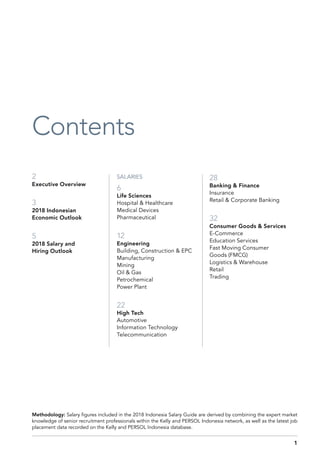 2
Executive Overview
3
2018 Indonesian
Economic Outlook
5
2018 Salary and
Hiring Outlook
Contents
28
Banking & Finance
Insurance
Retail & Corporate Banking
32
Consumer Goods & Services
E-Commerce
Education Services
Fast Moving Consumer
Goods (FMCG)
Logistics & Warehouse
Retail
Trading
SALARIES
6
Life Sciences
Hospital & Healthcare
Medical Devices
Pharmaceutical
12
Engineering
Building, Construction & EPC
Manufacturing
Mining
Oil & Gas
Petrochemical
Power Plant
22
High Tech
Automotive
Information Technology
Telecommunication
Methodology: Salary figures included in the 2018 Indonesia Salary Guide are derived by combining the expert market
knowledge of senior recruitment professionals within the Kelly and PERSOL Indonesia network, as well as the latest job
placement data recorded on the Kelly and PERSOL Indonesia database.
1
 