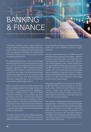 BANKING
& FINANCE
Indonesia’s banking sector enjoys attractive
margins relative to other financial services in the
regions. Near term prospects for loan growth and
economic growth are healthy with a longer-term
potential of growth given the country’s current
low banking penetration.
To extend banking’s reach, the country’s largest
banks have driven vans into rural areas to provide
services. The Financial Services Authority (OJK)
signed a regulation in 2015 enabling branchless
banking which helps in expanding financial
inclusion in rural areas. Indonesia’s central bank
expects loan growth to pick up this year to the
tune of 10 to 12 per cent, while the economy
improves, supported by a rise in household
consumption and stronger exports.
Keen to tap this potential, foreign players have
been purchasing stakes in Indonesian banks, with
Mitsubishi UFJ Financial Group Inc agreeing to
purchase a USD$1.2 billion stake in PT Bank
Danamon Indonesia in December last year.
In February this year, South Korea’s Industrial
Bank of Korea announced its intention to take a
majority stake in Indonesian lender Bank Agris.
According to the Financial Services Authority
(OJK) , the government wants to see more similar
investments as it seeks to boost lending and fund
infrastructure projects.
The government and the House of Representatives
have also agreed to ratify a protocol under the
ASEAN Framework Agreement on Services which
would liberalise the banking market by allowing
banks from other ASEAN countries to open
branches.
The International Monetary Fund (IMF) assesses
Indonesia’s financial sector to be stable - systemic
financial risks have been contained and the
banking system remains sound with a 23.2 per
cent capital adequacy ratio, ample liquidity and
strong profitability. Stress tests conducted under
the IMF assessment showed most banks could
weather the most severe tests, but small banks
were vulnerable to liquidity shocks, including
foreign exchange liquidity shortfalls due to their
reliance on short-term deposits and limited
access to the money market.
Sharia banking assets continue to grow, standing
at IDR 435 trillion or about 5.8 per cent of total
bank assets, while non-bank Islamic finance
industry assets have doubled since 2013.
Indonesia’s sharia capital market continues to
take market share for sukuk, reaching 19 per cent
of all sukuk issued worldwide.
The industry is undergoing a technology-driven
transformation. Technology is seen by mid-sized
banks as a way to level the playing field with larger
banks, by providing new access to customers
while driving down the cost of acquisition and
servicing. A survey by PwC last year indicated
that 84 per cent of bankers said they are likely or
very likely to invest in technology transformation
over the next 18 months.
30
 