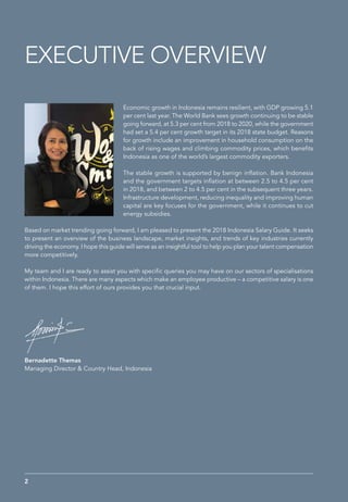 Economic growth in Indonesia remains resilient, with GDP growing 5.1
per cent last year. The World Bank sees growth continuing to be stable
going forward, at 5.3 per cent from 2018 to 2020, while the government
had set a 5.4 per cent growth target in its 2018 state budget. Reasons
for growth include an improvement in household consumption on the
back of rising wages and climbing commodity prices, which benefits
Indonesia as one of the world’s largest commodity exporters.
The stable growth is supported by benign inflation. Bank Indonesia
and the government targets inflation at between 2.5 to 4.5 per cent
in 2018, and between 2 to 4.5 per cent in the subsequent three years.
Infrastructure development, reducing inequality and improving human
capital are key focuses for the government, while it continues to cut
energy subsidies.
Based on market trending going forward, I am pleased to present the 2018 Indonesia Salary Guide. It seeks
to present an overview of the business landscape, market insights, and trends of key industries currently
driving the economy. I hope this guide will serve as an insightful tool to help you plan your talent compensation
more competitively.
My team and I are ready to assist you with specific queries you may have on our sectors of specialisations
within Indonesia. There are many aspects which make an employee productive – a competitive salary is one
of them. I hope this effort of ours provides you that crucial input.
EXECUTIVE OVERVIEW
Bernadette Themas
Managing Director & Country Head, Indonesia
2
 