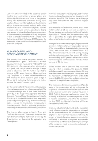 Last year, China invested in the electricity sector,
funding the construction of power plants and
supporting facilities such as ports. It also poured
money into downstream industries, mainly nickel
smelters. Money from China’s Belt and Road Initiative
will go to the transportation industry and tourism
industries such as construction of ports, airports,
railways and a cruise terminal. Jakarta and Beijing
have agreed to jointly develop infrastructure projects
in three Indonesian provinces specifically designated
for Belt and Road investments: North Sumatra, North
Kalimantan and North Sulawesi. BKPM expects the
investment to reach tens of trillions or even hundreds
of trillions of rupiah.
HUMAN CAPITAL AND
ECONOMIC DEVELOPMENT
The country has made progress towards its
developmental goals. Indonesia’s Human
Development Index improved to 70.2 in 2016 from
66.5 in 2010. Life expectancy has improved to
70.9 years. The people have an average of eight
years of education, with this number expected to
improve to 12.7 years. However, 64 per cent have
only completed up to lower secondary education
with illiteracy for those above 45 years of age at
11 per cent, indicating there is room to further
improve the country’s human capital.
On the economic front, the commitment to structural
reforms has seen some key milestones reached. The
country’s sovereign debt is now rated investment
grade by all the major rating agencies. The World
Economic Forum’s Global Competitiveness Index for
2017 to 2018 places Indonesia at 36th, way ahead
of its 91st position previously. Indonesia achieved
better scores in institution, infrastructure,
macroeconomic, health, primary education,
technological readiness and business sophistication.
The country also comes in first in Trust and
Confidence in National Government, based on data
from the Gallup World Poll which is used by the
Organization for Economic Co-operation and
Development.
Indonesia population is not only large, as the world’s
fourth most populous country, but also young, with
a median age of 28. The share of the working-age
population relative to the total continues to grow
until 2030.
With a workforce of 128 million people, about seven
million workers or 5.5 per cent were unemployed in
August last year, according to the Central Statistics
Agency (BPS). Of these, 11.4 per cent are senior high
school graduates, the largest percentage among
other school and university graduates.
The agricultural sector is the largest job provider with
almost 36 million workers, employing 29.7 per cent
of the total workforce. Services including community,
trade, restaurant and accommodation, has
48.7 million workers or 40 per cent. Mining, industry,
utilities and construction has almost 27 million
workers making up 22.3 per cent, while transportation,
warehousing and communications have 5.6 million
workers, or 4.8 per cent.
Skilled workers are in demand. The vocational
training system is expected to graduate 40,000
skilled workers with competence certificates this year.
The Manpower Ministry expects cooperation with
the Indonesian Chamber of Commerce and Industry
to provide 200,000 internships and apprenticeships
programs to roughly 2,000 companies.
The Indonesian Employers Association (Apindo)
expects the government will try to improve the
outputs of conventional industry sectors and new
sectors such as tourism and creative industries in
2018. Political dynamics may however impact the
economy, as 90 million Indonesians prepare to vote
in regional elections in June, while the candidates
for the 2019 presidential elections will begin
campaigning in October.
Improving educational attainments by the population,
better infrastructure and a stable economy bode well
for the job marketplace, for both employers and
employees. However, many industries are feeling the
impact of digital disruption as economic activities
shift online or automate. In response, workers need
to continually build new skills as their jobs change,
while companies need to innovate and adapt to
remain competitive.
4
 