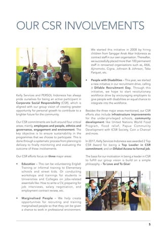 OUR CSR INVOLVEMENTS
Kelly Services and PERSOL Indonesia has always
pride ourselves for being an active participant in
Corporate Social Responsibility (CSR), which is
aligned with our group vision of creating greater
opportunity for personal growth to contribute to a
brighter future for the community.
Our CSR commitments are built around four critical
areas; mainly, employees and people, ethnics and
governance, engagement and environment. The
key objective is to ensure sustainability in the
programmes that we choose to participate. This is
done through a systematic process from planning to
delivery to finally monitoring and evaluating the
outcome of these involvements.
Our CSR efforts focus on three major areas:
•	 Education – This can be volunteering English
Training or informal training to Elementary
schools and street kids. Or conducting
workshops and trainings for students in
Universities and Colleges on jobs-related
essentials like: How to write a CV, preparing for
job interviews, salary negotiation, and
employment contract review, etc.
•	 Marginalised People – We help create
opportunities for recruiting and training
marginalised people so that they can be given
a chance to work in professional environment.
We started this initiative in 2008 by hiring
children from Sanggar Anak Akar Indonesia as
contract staff in our own organisation. Thereafter,
we successfully placed more than 100 permanent
staff in renowned organisations such as, AXA,
Ajinomoto, Cigna, Johnson & Johnson, Teka
Parquet, etc.
•	 People with Disabilities – This year, we started
a new initiative in our recruitment drive, calling
it Difable Recruitment Day. Through this
initiative, we hope to start revolutionary
workforce drive by encouraging employers to
give people with disabilities an equal chance to
integrate into the workforce.
Besides the three major areas mentioned, our CSR
efforts also include infrastructure improvements
for the under-privileged schools, community
development like United Nations World Food
Program, flood relief, Papua Community
Development with ICSR Society, Coin a Chance!
and more.
In 2017, Kelly Services Indonesia was awarded 2 Top
CSR Award for being a Top Leader in CSR
commitment; and on Difabel Access to formal job.
The basis for our motivation in being a leader in CSR
to fulfill our group vision is build on a simple
philosophy – To Love and To Give!
5
 