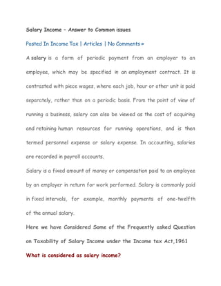 Salary Income – Answer to Common issues 
Posted In Income Tax | Articles | No Comments » 
A salary is a form of periodic payment from an employer to an 
employee, which may be specified in an employment contract. It is 
contrasted with piece wages, where each job, hour or other unit is paid 
separately, rather than on a periodic basis. From the point of view of 
running a business, salary can also be viewed as the cost of acquiring 
and retaining human resources for running operations, and is then 
termed personnel expense or salary expense. In accounting, salaries 
are recorded in payroll accounts. 
Salary is a fixed amount of money or compensation paid to an employee 
by an employer in return for work performed. Salary is commonly paid 
in fixed intervals, for example, monthly payments of one-twelfth 
of the annual salary. 
Here we have Considered Some of the Frequently asked Question 
on Taxability of Salary Income under the Income tax Act,1961 
What is considered as salary income? 
 